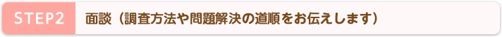 STEP2 面談(調査方法や問題解決の道順をお伝えします)