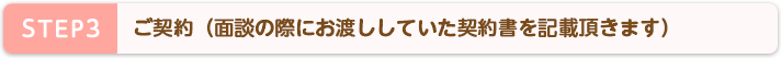 STEP3 ご契約(面談の際にお渡ししていた契約書を記載頂きます)